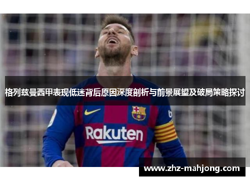 格列兹曼西甲表现低迷背后原因深度剖析与前景展望及破局策略探讨