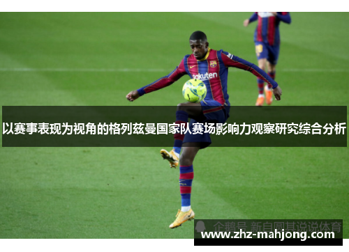 以赛事表现为视角的格列兹曼国家队赛场影响力观察研究综合分析 以赛事表现为视角的格列兹曼国家队赛场影响力观察研究综合分析